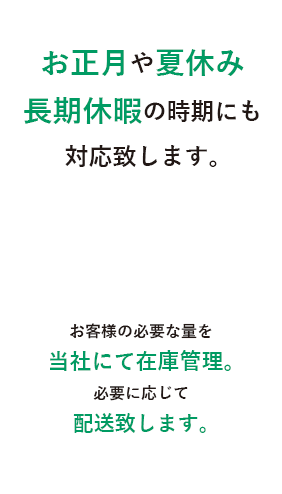 お正月や夏休み長期休暇の時期にもご対応いたします。お客様の必要な量を当社にて在庫管理。必要に応じて配送致します。