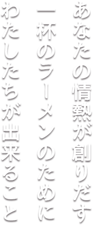 あなたの情熱が創りだす一杯のラーメンのためにわたしたちが出来ること